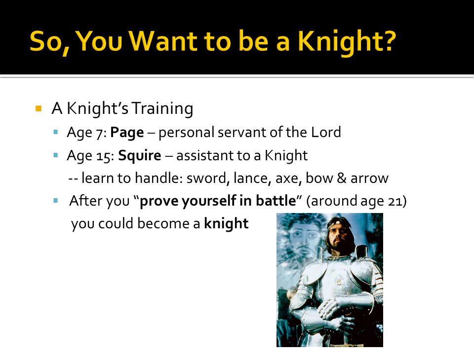  A Knight’s Training  Age 7: Page – personal servant of the Lord  Age 15: Squire – assistant to a Knight -- learn to handle: sword, lance, axe, bow & arrow  After you prove yourself in battle (around age 21) you could become a knight