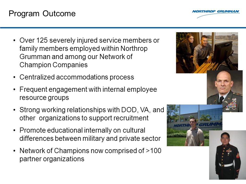 Program Outcome Over 125 severely injured service members or family members employed within Northrop Grumman and among our Network of Champion Companies Centralized accommodations process Frequent engagement with internal employee resource groups Strong working relationships with DOD, VA, and other organizations to support recruitment Promote educational internally on cultural differences between military and private sector Network of Champions now comprised of >100 partner organizations
