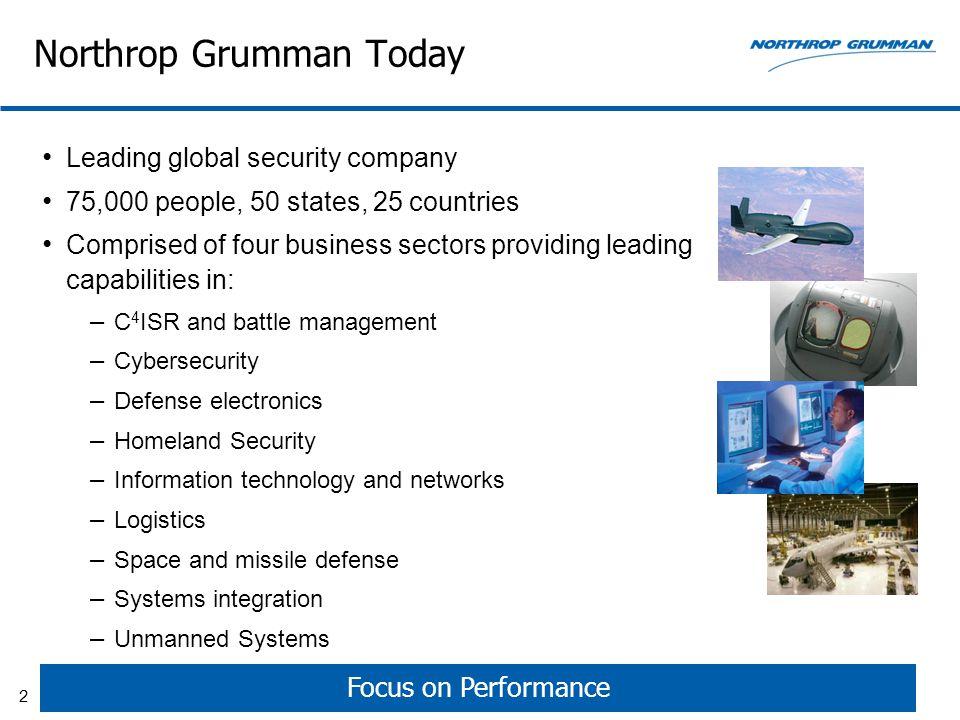 Northrop Grumman Today Leading global security company 75,000 people, 50 states, 25 countries Comprised of four business sectors providing leading capabilities in: – C 4 ISR and battle management – Cybersecurity – Defense electronics – Homeland Security – Information technology and networks – Logistics – Space and missile defense – Systems integration – Unmanned Systems Focus on Performance 2