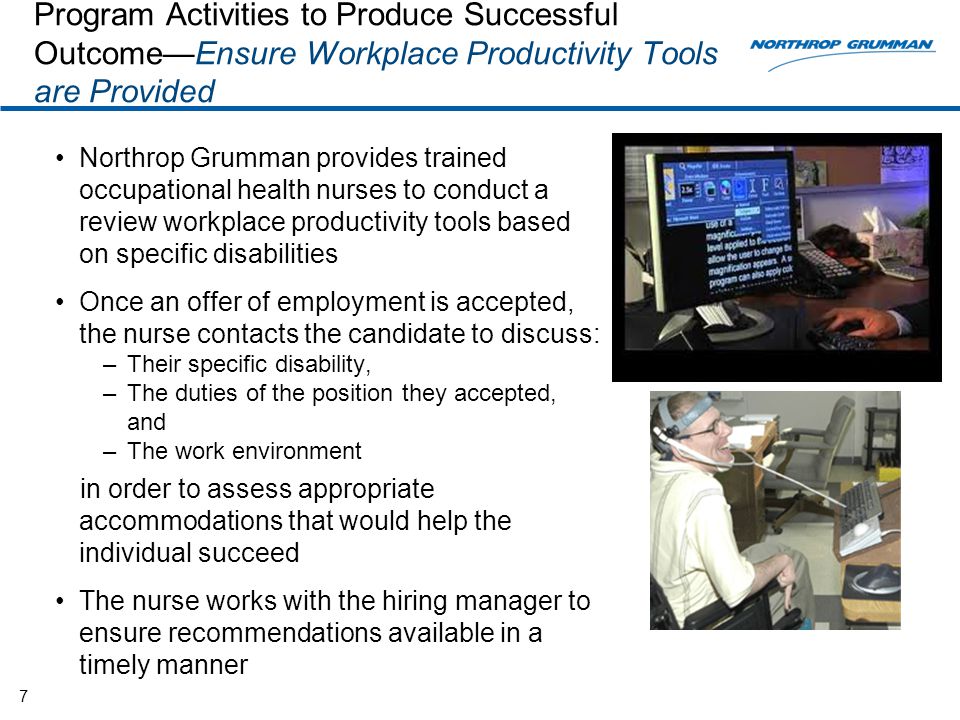 Program Activities to Produce Successful Outcome—Ensure Workplace Productivity Tools are Provided Northrop Grumman provides trained occupational health nurses to conduct a review workplace productivity tools based on specific disabilities Once an offer of employment is accepted, the nurse contacts the candidate to discuss: –Their specific disability, –The duties of the position they accepted, and –The work environment in order to assess appropriate accommodations that would help the individual succeed The nurse works with the hiring manager to ensure recommendations available in a timely manner 7