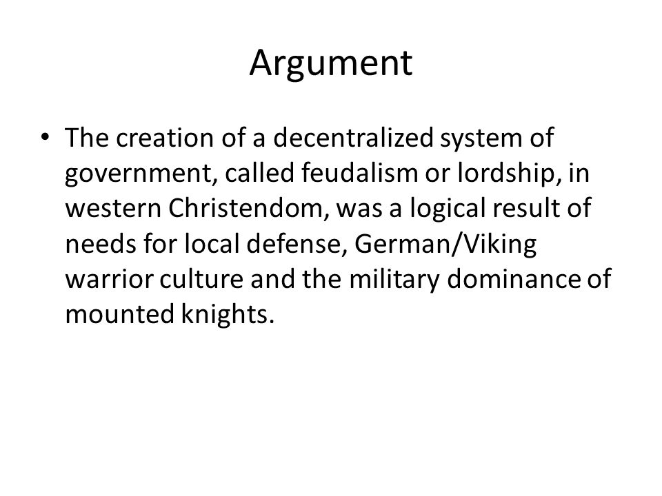 Argument The creation of a decentralized system of government, called feudalism or lordship, in western Christendom, was a logical result of needs for local defense, German/Viking warrior culture and the military dominance of mounted knights.