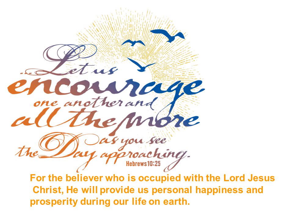 For the believer who is occupied with the Lord Jesus Christ, He will provide us personal happiness and prosperity during our life on earth.