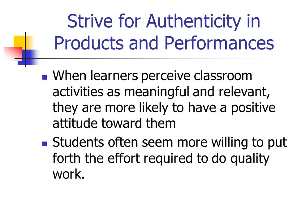 Strive for Authenticity in Products and Performances When learners perceive classroom activities as meaningful and relevant, they are more likely to have a positive attitude toward them Students often seem more willing to put forth the effort required to do quality work.