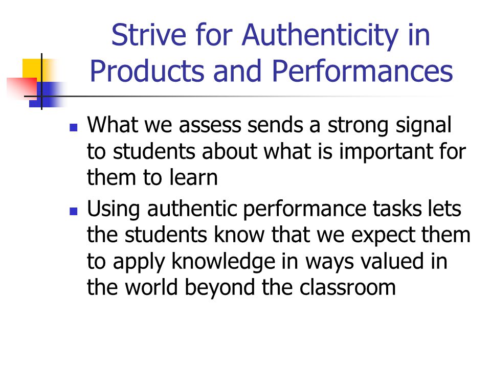 Strive for Authenticity in Products and Performances What we assess sends a strong signal to students about what is important for them to learn Using authentic performance tasks lets the students know that we expect them to apply knowledge in ways valued in the world beyond the classroom