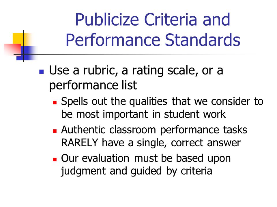 Publicize Criteria and Performance Standards Use a rubric, a rating scale, or a performance list Spells out the qualities that we consider to be most important in student work Authentic classroom performance tasks RARELY have a single, correct answer Our evaluation must be based upon judgment and guided by criteria