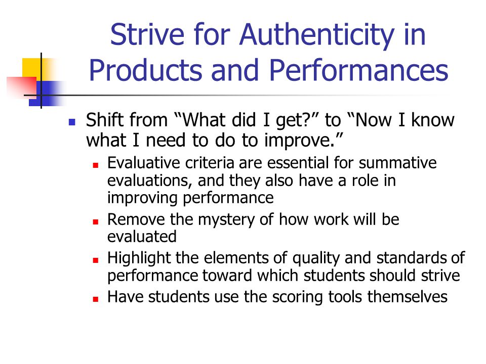 Strive for Authenticity in Products and Performances Shift from What did I get to Now I know what I need to do to improve. Evaluative criteria are essential for summative evaluations, and they also have a role in improving performance Remove the mystery of how work will be evaluated Highlight the elements of quality and standards of performance toward which students should strive Have students use the scoring tools themselves