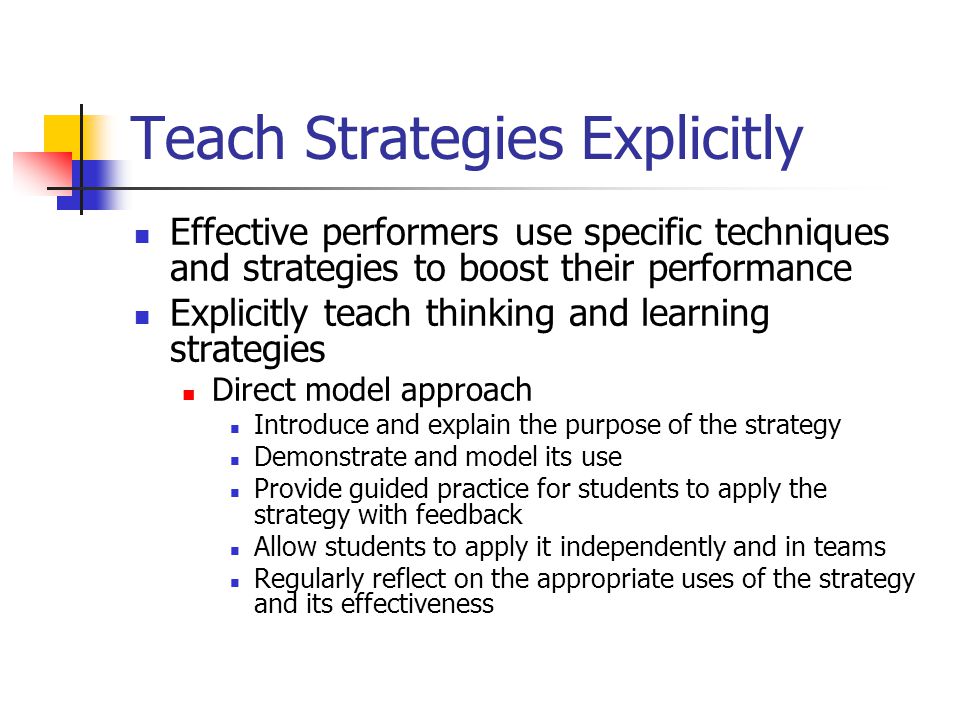 Teach Strategies Explicitly Effective performers use specific techniques and strategies to boost their performance Explicitly teach thinking and learning strategies Direct model approach Introduce and explain the purpose of the strategy Demonstrate and model its use Provide guided practice for students to apply the strategy with feedback Allow students to apply it independently and in teams Regularly reflect on the appropriate uses of the strategy and its effectiveness