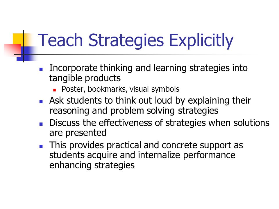 Teach Strategies Explicitly Incorporate thinking and learning strategies into tangible products Poster, bookmarks, visual symbols Ask students to think out loud by explaining their reasoning and problem solving strategies Discuss the effectiveness of strategies when solutions are presented This provides practical and concrete support as students acquire and internalize performance enhancing strategies