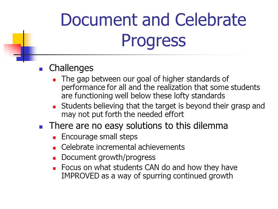 Document and Celebrate Progress Challenges The gap between our goal of higher standards of performance for all and the realization that some students are functioning well below these lofty standards Students believing that the target is beyond their grasp and may not put forth the needed effort There are no easy solutions to this dilemma Encourage small steps Celebrate incremental achievements Document growth/progress Focus on what students CAN do and how they have IMPROVED as a way of spurring continued growth