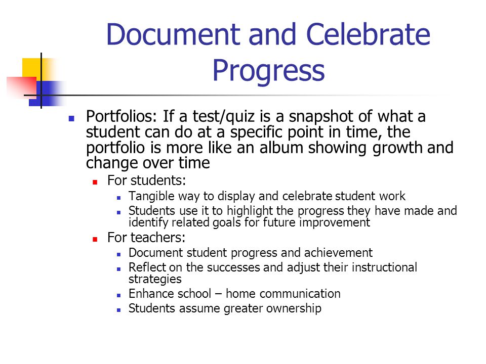 Document and Celebrate Progress Portfolios: If a test/quiz is a snapshot of what a student can do at a specific point in time, the portfolio is more like an album showing growth and change over time For students: Tangible way to display and celebrate student work Students use it to highlight the progress they have made and identify related goals for future improvement For teachers: Document student progress and achievement Reflect on the successes and adjust their instructional strategies Enhance school – home communication Students assume greater ownership