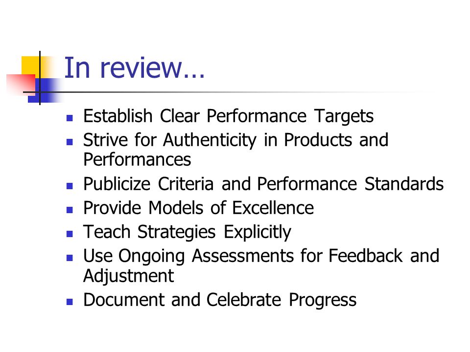 In review… Establish Clear Performance Targets Strive for Authenticity in Products and Performances Publicize Criteria and Performance Standards Provide Models of Excellence Teach Strategies Explicitly Use Ongoing Assessments for Feedback and Adjustment Document and Celebrate Progress