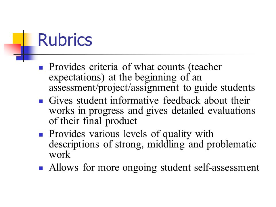 Rubrics Provides criteria of what counts (teacher expectations) at the beginning of an assessment/project/assignment to guide students Gives student informative feedback about their works in progress and gives detailed evaluations of their final product Provides various levels of quality with descriptions of strong, middling and problematic work Allows for more ongoing student self-assessment