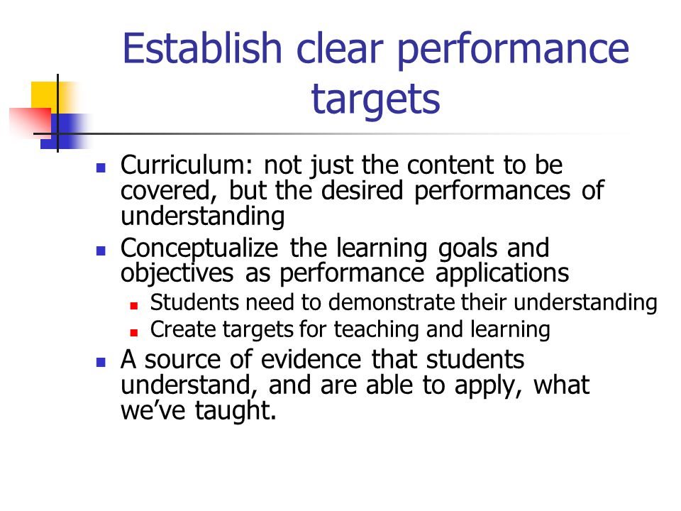 Establish clear performance targets Curriculum: not just the content to be covered, but the desired performances of understanding Conceptualize the learning goals and objectives as performance applications Students need to demonstrate their understanding Create targets for teaching and learning A source of evidence that students understand, and are able to apply, what we’ve taught.