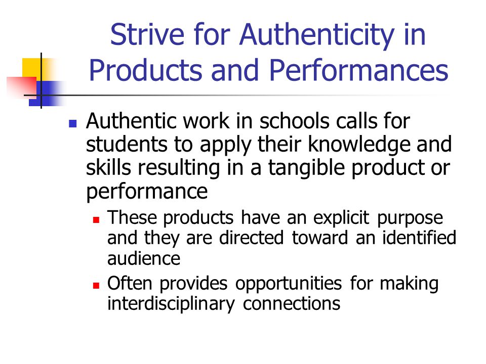 Strive for Authenticity in Products and Performances Authentic work in schools calls for students to apply their knowledge and skills resulting in a tangible product or performance These products have an explicit purpose and they are directed toward an identified audience Often provides opportunities for making interdisciplinary connections