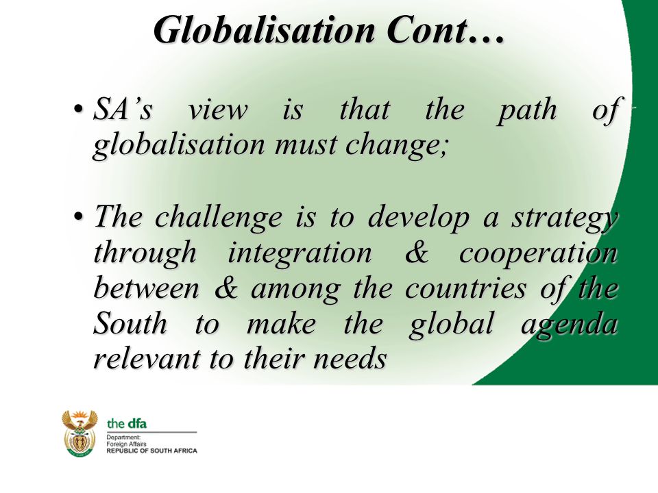 Globalisation Cont… SA’s view is that the path of globalisation must change;SA’s view is that the path of globalisation must change; The challenge is to develop a strategy through integration & cooperation between & among the countries of the South to make the global agenda relevant to their needsThe challenge is to develop a strategy through integration & cooperation between & among the countries of the South to make the global agenda relevant to their needs