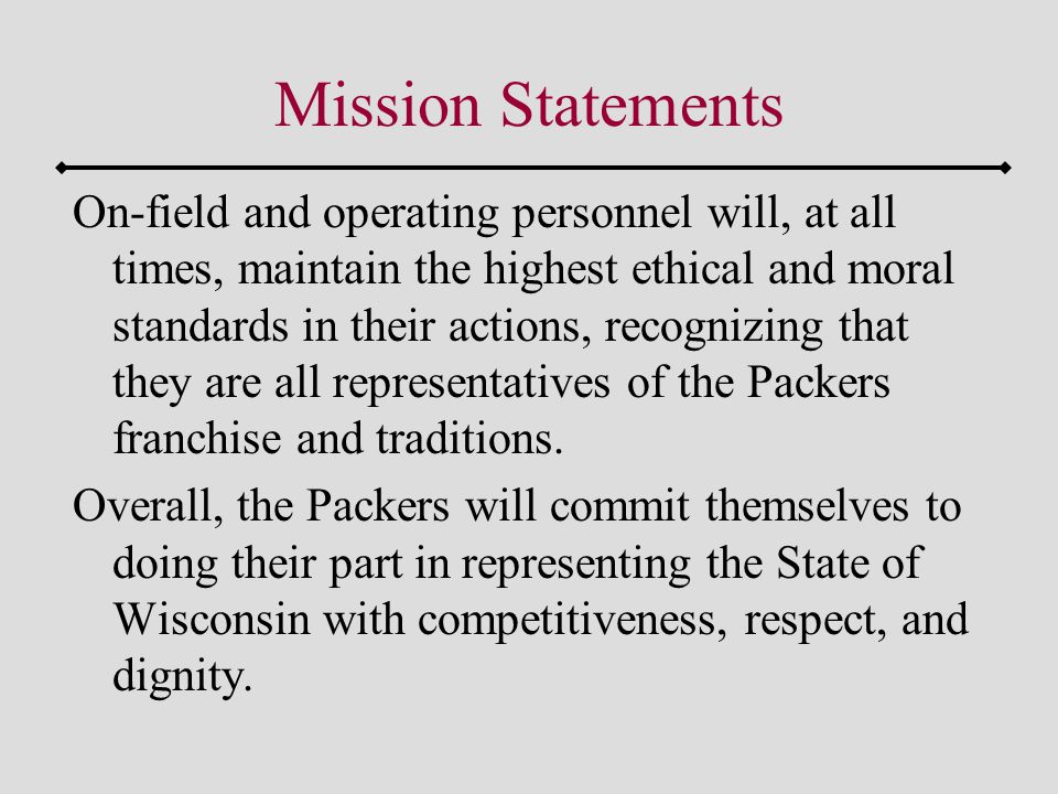 Mission Statements On-field and operating personnel will, at all times, maintain the highest ethical and moral standards in their actions, recognizing that they are all representatives of the Packers franchise and traditions.