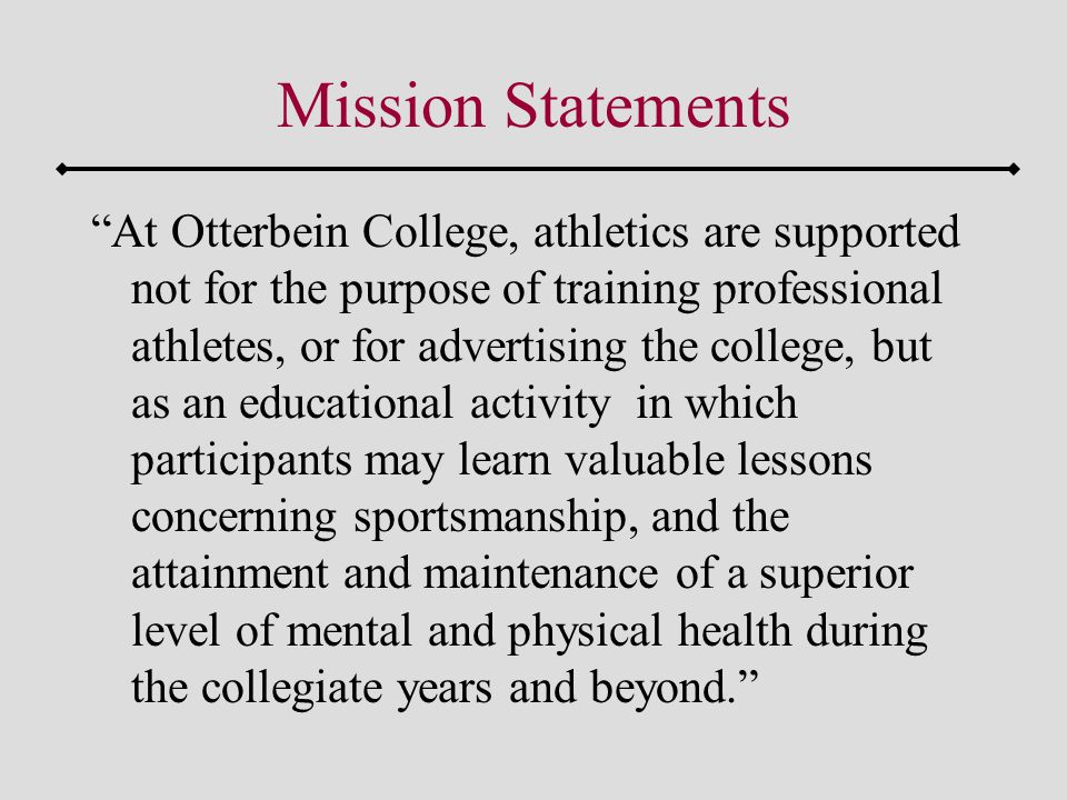 Mission Statements At Otterbein College, athletics are supported not for the purpose of training professional athletes, or for advertising the college, but as an educational activity in which participants may learn valuable lessons concerning sportsmanship, and the attainment and maintenance of a superior level of mental and physical health during the collegiate years and beyond.