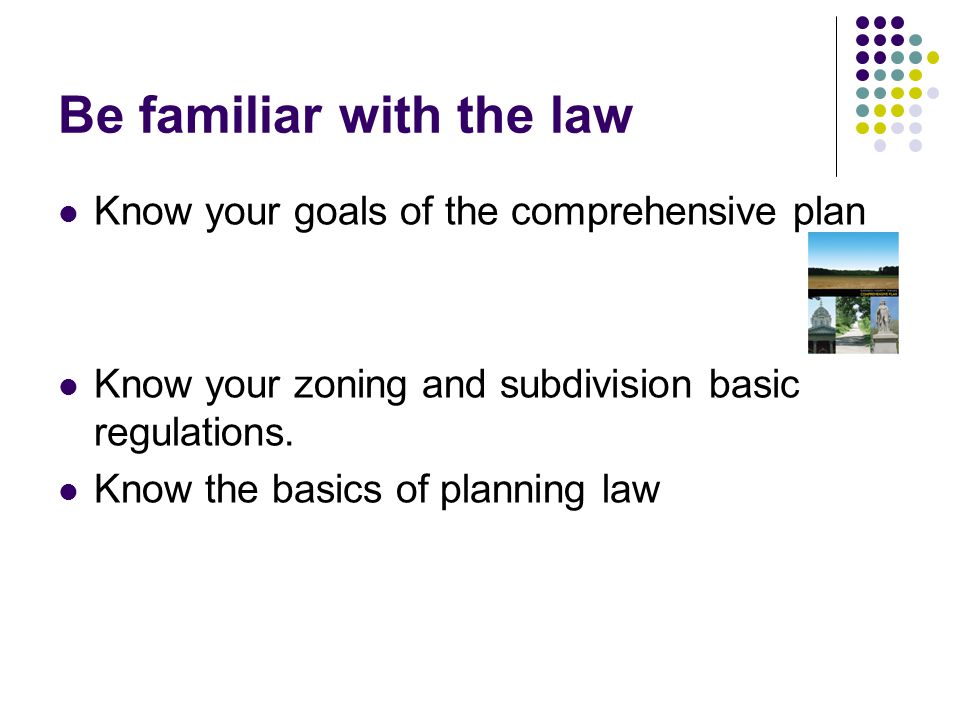 Be familiar with the law Know your goals of the comprehensive plan Know your zoning and subdivision basic regulations.