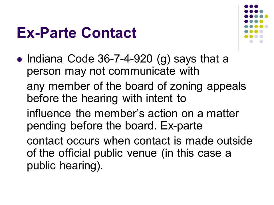Ex-Parte Contact Indiana Code (g) says that a person may not communicate with any member of the board of zoning appeals before the hearing with intent to influence the member’s action on a matter pending before the board.