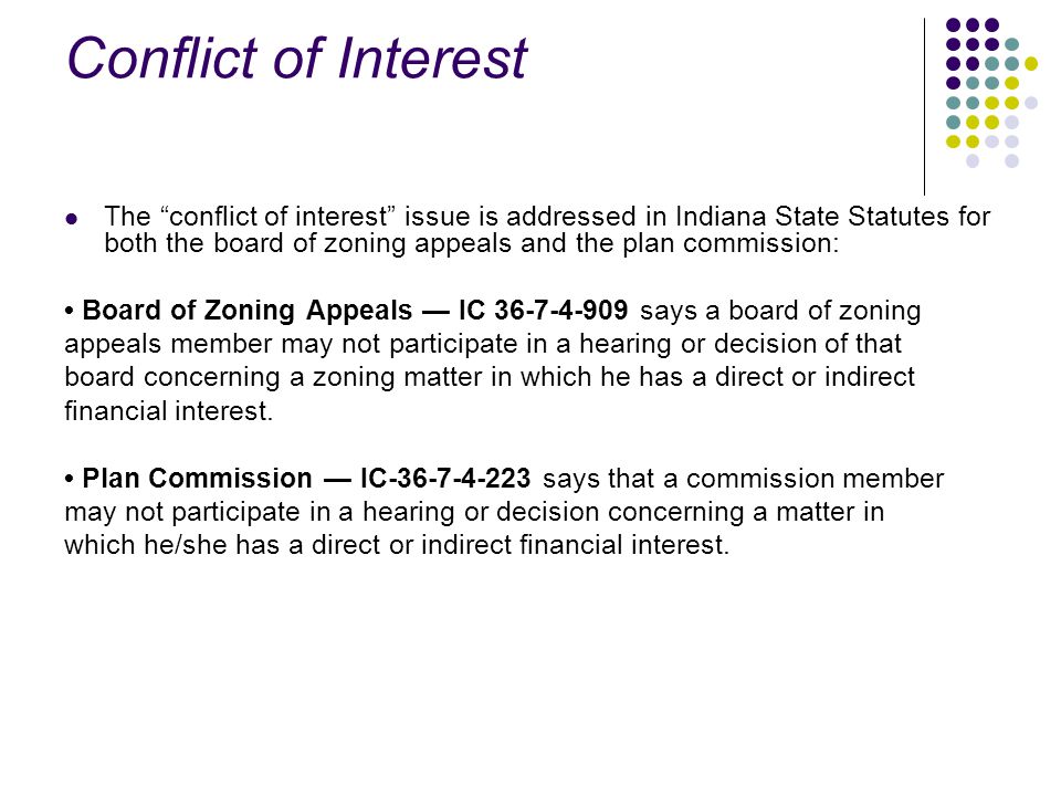 Conflict of Interest The conflict of interest issue is addressed in Indiana State Statutes for both the board of zoning appeals and the plan commission: Board of Zoning Appeals — IC says a board of zoning appeals member may not participate in a hearing or decision of that board concerning a zoning matter in which he has a direct or indirect financial interest.
