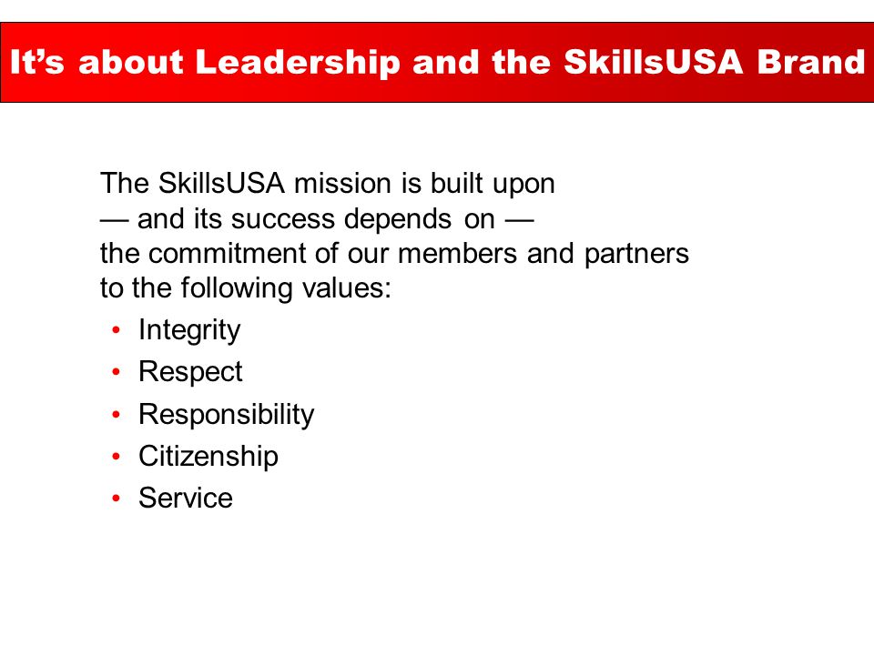 The SkillsUSA mission is built upon — and its success depends on — the commitment of our members and partners to the following values: Integrity Respect Responsibility Citizenship Service It’s about Leadership and the SkillsUSA Brand