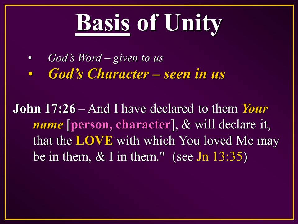 Basis of Unity God’s Word – given to usGod’s Word – given to us God’s Character – seen in usGod’s Character – seen in us John 17:26 – And I have declared to them Your name [person, character], & will declare it, that the LOVE with which You loved Me may be in them, & I in them. (see Jn 13:35)
