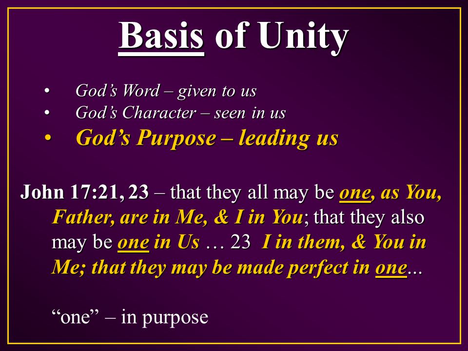 Basis of Unity God’s Word – given to usGod’s Word – given to us God’s Character – seen in usGod’s Character – seen in us God’s Purpose – leading usGod’s Purpose – leading us John 17:21, 23 – that they all may be one, as You, Father, are in Me, & I in You; that they also may be one in Us … 23 I in them, & You in Me; that they may be made perfect in one...