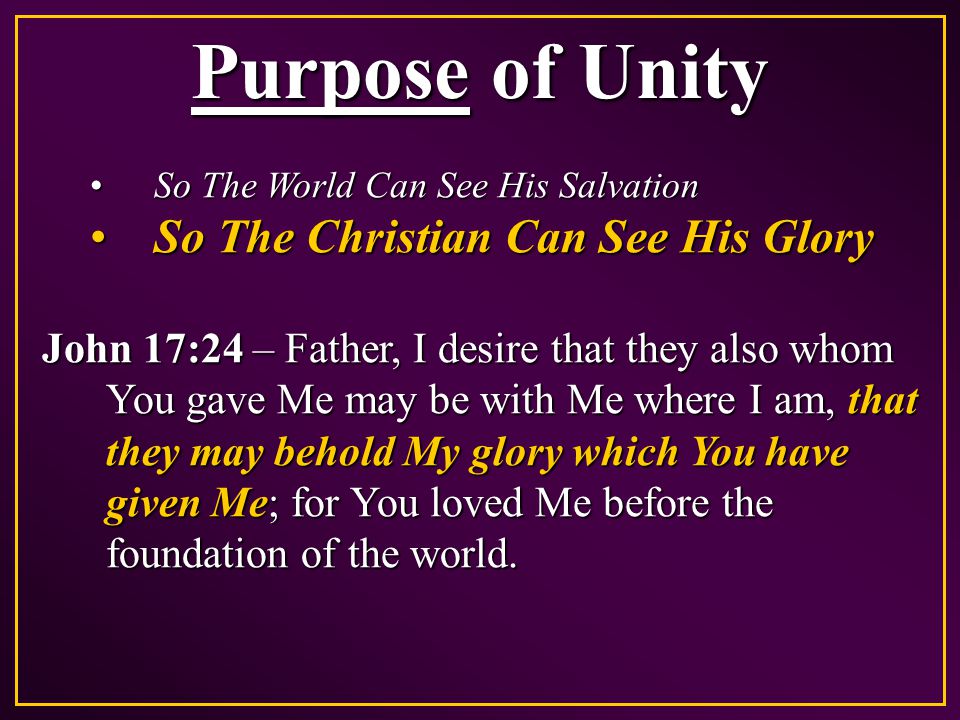 Purpose of Unity So The World Can See His SalvationSo The World Can See His Salvation So The Christian Can See His GlorySo The Christian Can See His Glory John 17:24 – Father, I desire that they also whom You gave Me may be with Me where I am, that they may behold My glory which You have given Me; for You loved Me before the foundation of the world.