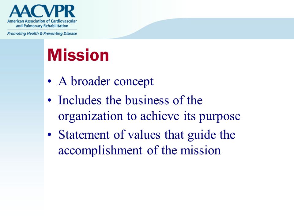 Mission A broader concept Includes the business of the organization to achieve its purpose Statement of values that guide the accomplishment of the mission