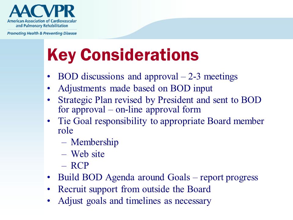 Key Considerations BOD discussions and approval – 2-3 meetings Adjustments made based on BOD input Strategic Plan revised by President and sent to BOD for approval – on-line approval form Tie Goal responsibility to appropriate Board member role –Membership –Web site –RCP Build BOD Agenda around Goals – report progress Recruit support from outside the Board Adjust goals and timelines as necessary