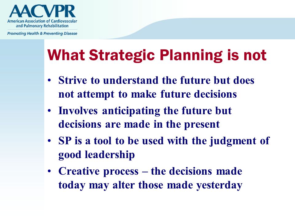 What Strategic Planning is not Strive to understand the future but does not attempt to make future decisions Involves anticipating the future but decisions are made in the present SP is a tool to be used with the judgment of good leadership Creative process – the decisions made today may alter those made yesterday