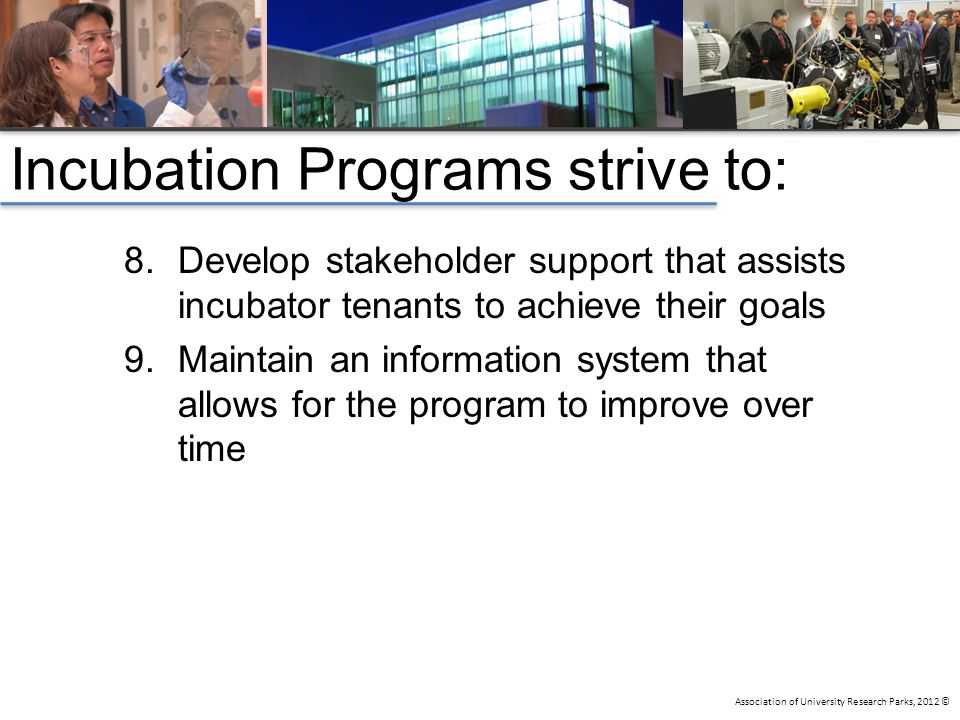 Association of University Research Parks, 2012 © Incubation Programs strive to: 8.Develop stakeholder support that assists incubator tenants to achieve their goals 9.Maintain an information system that allows for the program to improve over time