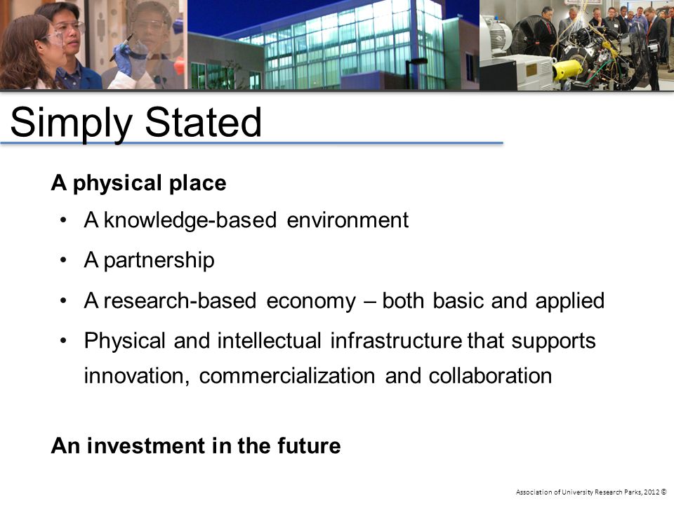 Association of University Research Parks, 2012 © Simply Stated A physical place A knowledge-based environment A partnership A research-based economy – both basic and applied Physical and intellectual infrastructure that supports innovation, commercialization and collaboration An investment in the future