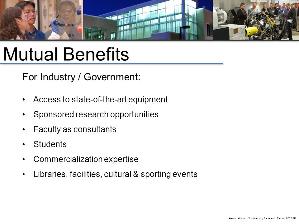 Association of University Research Parks, 2012 © For Industry / Government: Access to state-of-the-art equipment Sponsored research opportunities Faculty as consultants Students Commercialization expertise Libraries, facilities, cultural & sporting events Mutual Benefits