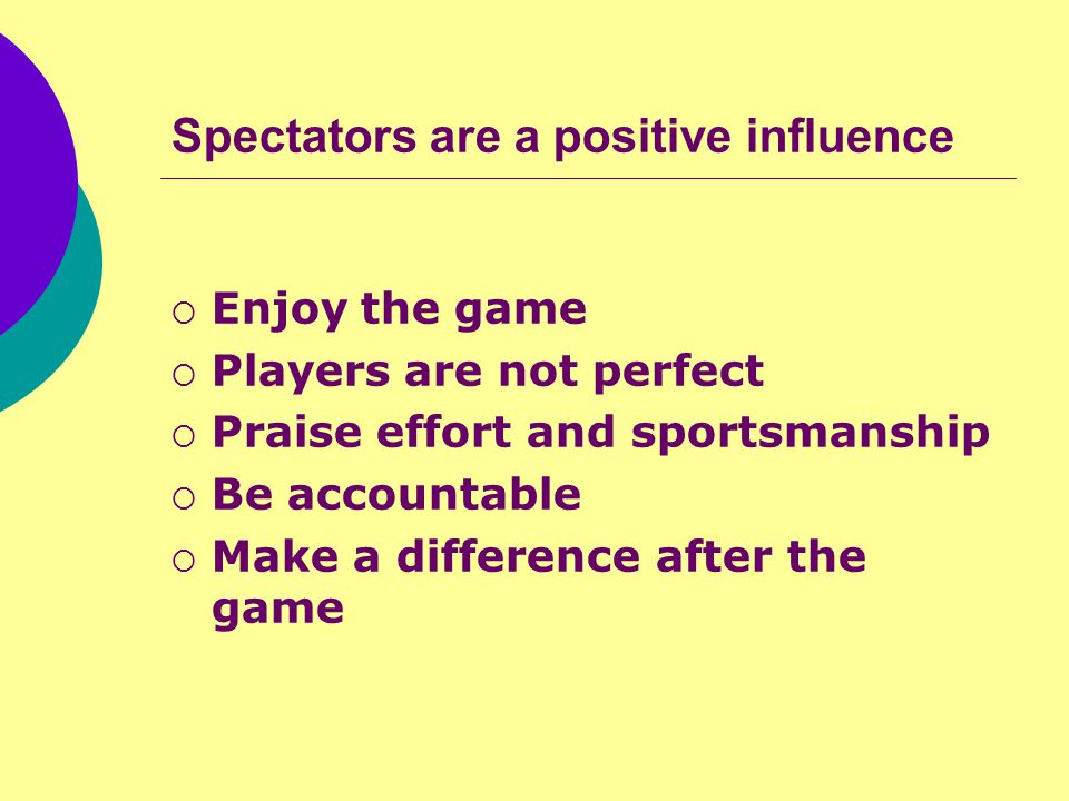 Spectators are a positive influence  Enjoy the game  Players are not perfect  Praise effort and sportsmanship  Be accountable  Make a difference after the game