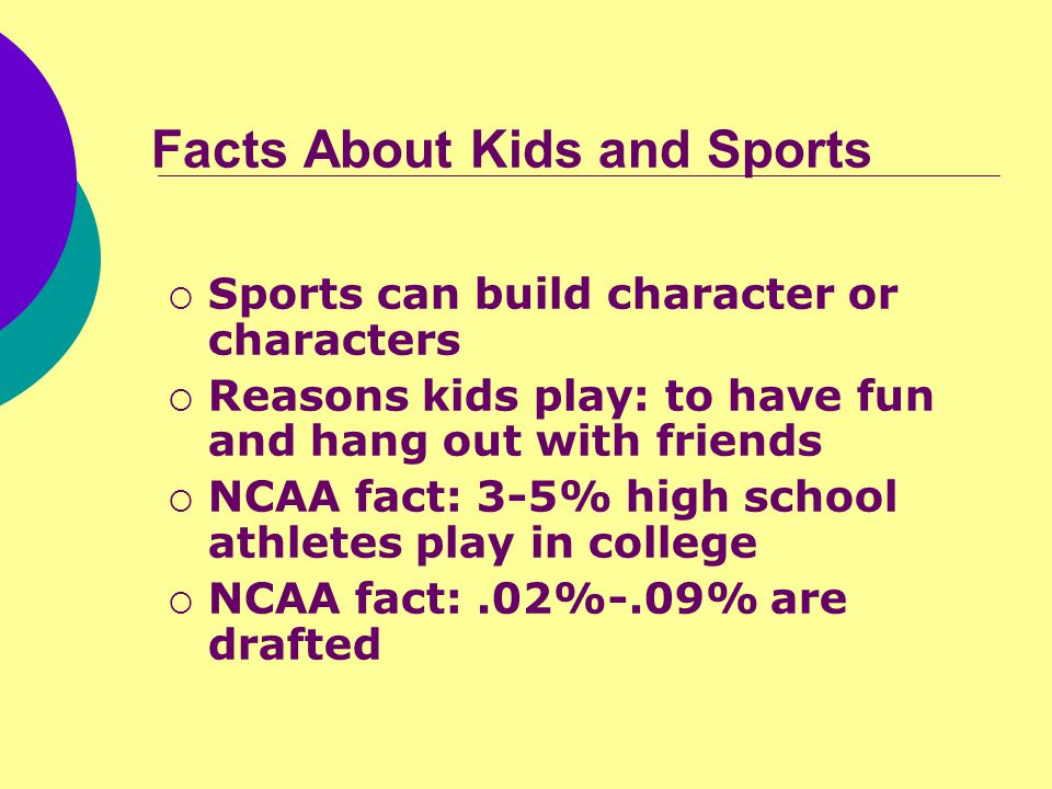 Facts About Kids and Sports  Sports can build character or characters  Reasons kids play: to have fun and hang out with friends  NCAA fact: 3-5% high school athletes play in college  NCAA fact:.02%-.09% are drafted