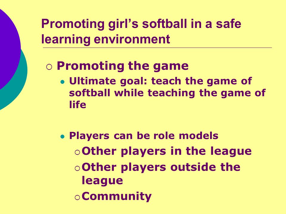 Promoting girl’s softball in a safe learning environment  Promoting the game Ultimate goal: teach the game of softball while teaching the game of life Players can be role models  Other players in the league  Other players outside the league  Community