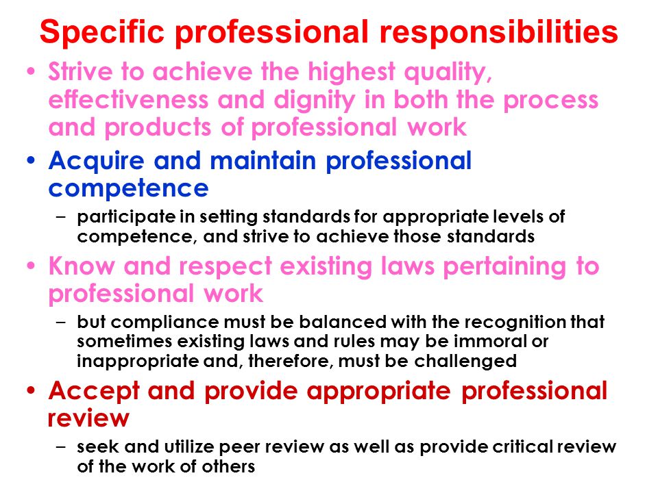 Specific professional responsibilities Strive to achieve the highest quality, effectiveness and dignity in both the process and products of professional work Acquire and maintain professional competence – participate in setting standards for appropriate levels of competence, and strive to achieve those standards Know and respect existing laws pertaining to professional work – but compliance must be balanced with the recognition that sometimes existing laws and rules may be immoral or inappropriate and, therefore, must be challenged Accept and provide appropriate professional review – seek and utilize peer review as well as provide critical review of the work of others