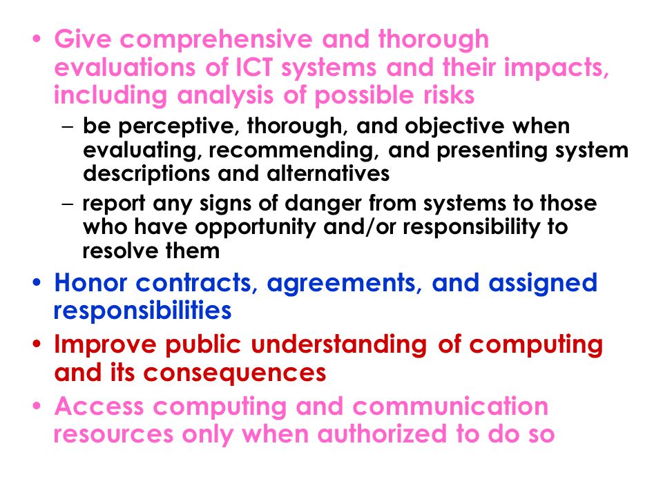 Give comprehensive and thorough evaluations of ICT systems and their impacts, including analysis of possible risks – be perceptive, thorough, and objective when evaluating, recommending, and presenting system descriptions and alternatives – report any signs of danger from systems to those who have opportunity and/or responsibility to resolve them Honor contracts, agreements, and assigned responsibilities Improve public understanding of computing and its consequences Access computing and communication resources only when authorized to do so