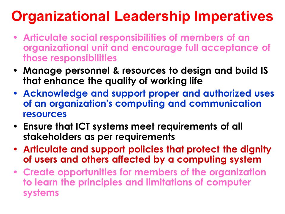 Organizational Leadership Imperatives Articulate social responsibilities of members of an organizational unit and encourage full acceptance of those responsibilities Manage personnel & resources to design and build IS that enhance the quality of working life Acknowledge and support proper and authorized uses of an organization s computing and communication resources Ensure that ICT systems meet requirements of all stakeholders as per requirements Articulate and support policies that protect the dignity of users and others affected by a computing system Create opportunities for members of the organization to learn the principles and limitations of computer systems