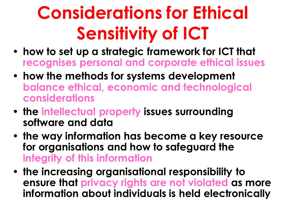 Considerations for Ethical Sensitivity of ICT how to set up a strategic framework for ICT that recognises personal and corporate ethical issues how the methods for systems development balance ethical, economic and technological considerations the intellectual property issues surrounding software and data the way information has become a key resource for organisations and how to safeguard the integrity of this information the increasing organisational responsibility to ensure that privacy rights are not violated as more information about individuals is held electronically