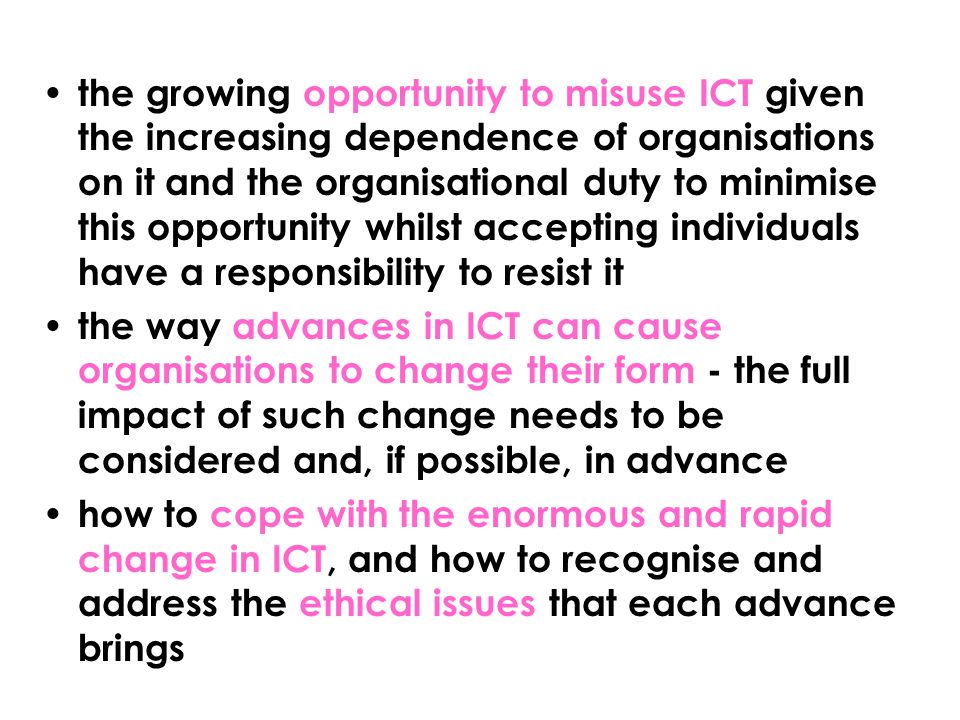 the growing opportunity to misuse ICT given the increasing dependence of organisations on it and the organisational duty to minimise this opportunity whilst accepting individuals have a responsibility to resist it the way advances in ICT can cause organisations to change their form - the full impact of such change needs to be considered and, if possible, in advance how to cope with the enormous and rapid change in ICT, and how to recognise and address the ethical issues that each advance brings
