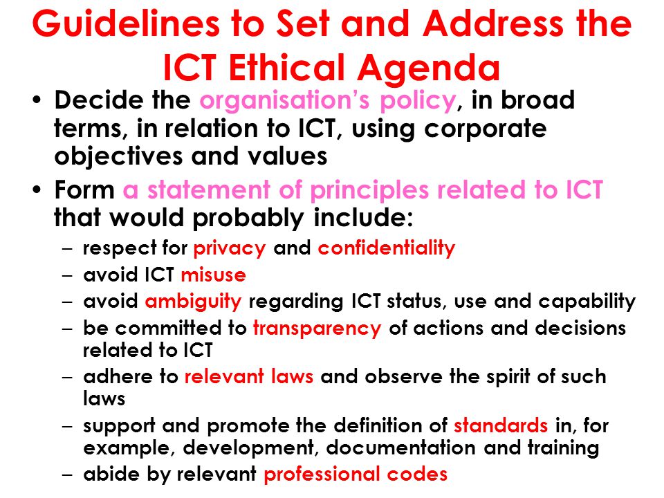 Guidelines to Set and Address the ICT Ethical Agenda Decide the organisation’s policy, in broad terms, in relation to ICT, using corporate objectives and values Form a statement of principles related to ICT that would probably include: – respect for privacy and confidentiality – avoid ICT misuse – avoid ambiguity regarding ICT status, use and capability – be committed to transparency of actions and decisions related to ICT – adhere to relevant laws and observe the spirit of such laws – support and promote the definition of standards in, for example, development, documentation and training – abide by relevant professional codes