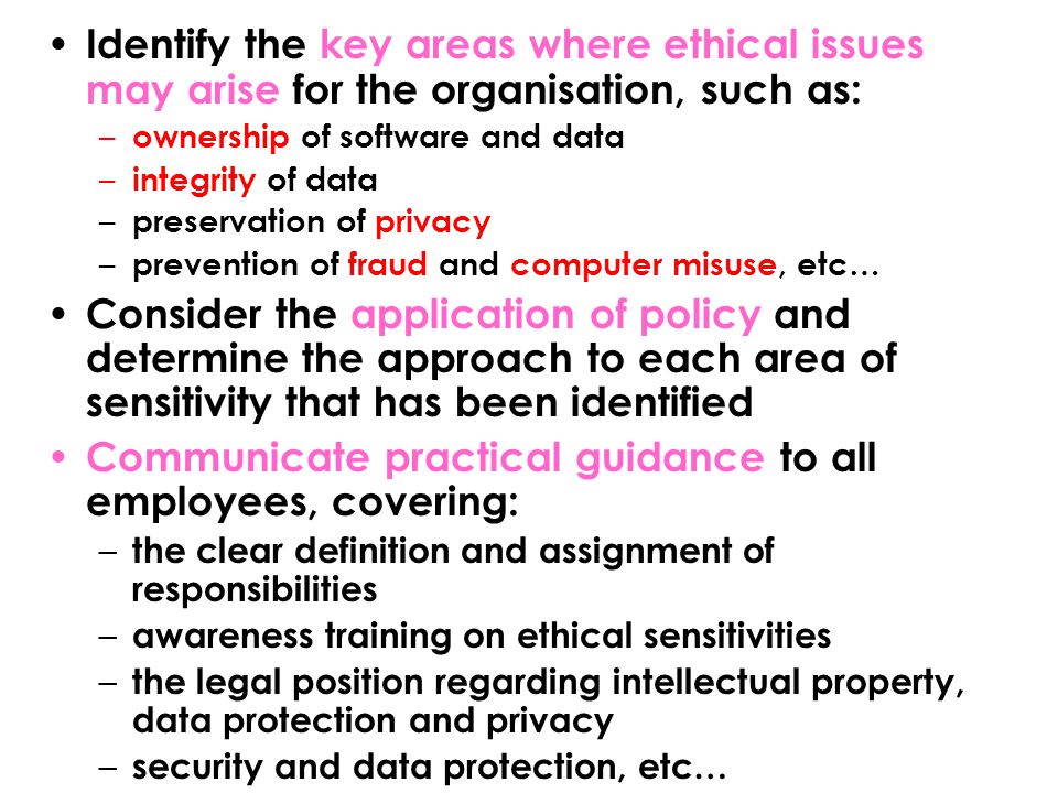 Identify the key areas where ethical issues may arise for the organisation, such as: – ownership of software and data – integrity of data – preservation of privacy – prevention of fraud and computer misuse, etc… Consider the application of policy and determine the approach to each area of sensitivity that has been identified Communicate practical guidance to all employees, covering: – the clear definition and assignment of responsibilities – awareness training on ethical sensitivities – the legal position regarding intellectual property, data protection and privacy – security and data protection, etc…