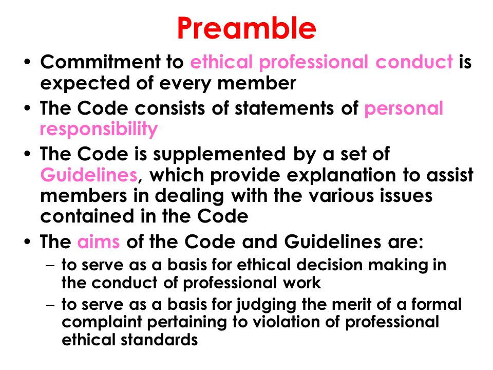 Preamble Commitment to ethical professional conduct is expected of every member The Code consists of statements of personal responsibility The Code is supplemented by a set of Guidelines, which provide explanation to assist members in dealing with the various issues contained in the Code The aims of the Code and Guidelines are: – to serve as a basis for ethical decision making in the conduct of professional work – to serve as a basis for judging the merit of a formal complaint pertaining to violation of professional ethical standards