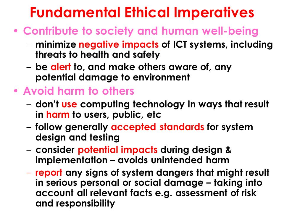 Fundamental Ethical Imperatives Contribute to society and human well-being – minimize negative impacts of ICT systems, including threats to health and safety – be alert to, and make others aware of, any potential damage to environment Avoid harm to others – don’t use computing technology in ways that result in harm to users, public, etc – follow generally accepted standards for system design and testing – consider potential impacts during design & implementation – avoids unintended harm – report any signs of system dangers that might result in serious personal or social damage – taking into account all relevant facts e.g.