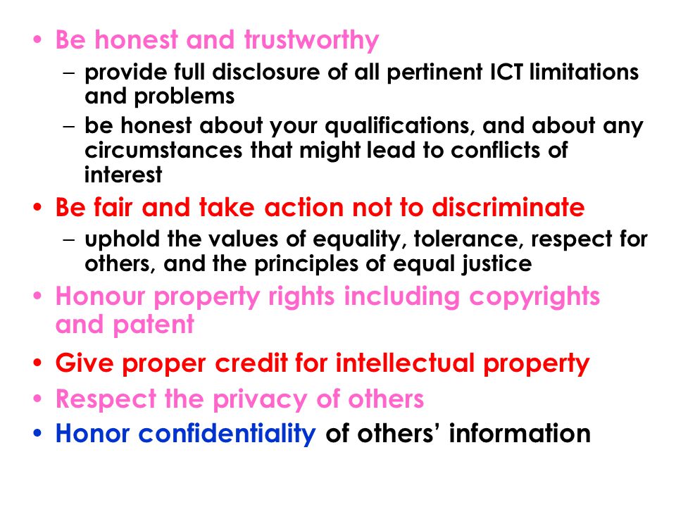 Be honest and trustworthy – provide full disclosure of all pertinent ICT limitations and problems – be honest about your qualifications, and about any circumstances that might lead to conflicts of interest Be fair and take action not to discriminate – uphold the values of equality, tolerance, respect for others, and the principles of equal justice Honour property rights including copyrights and patent Give proper credit for intellectual property Respect the privacy of others Honor confidentiality of others’ information