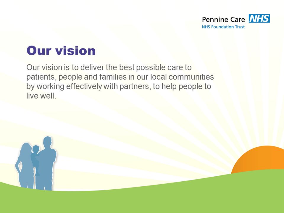 Our vision Our vision is to deliver the best possible care to patients, people and families in our local communities by working effectively with partners, to help people to live well.