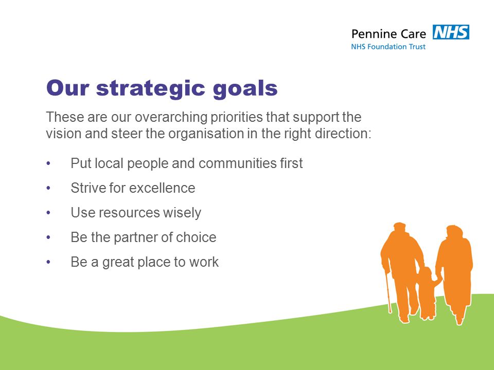 Our strategic goals These are our overarching priorities that support the vision and steer the organisation in the right direction: Put local people and communities first Strive for excellence Use resources wisely Be the partner of choice Be a great place to work