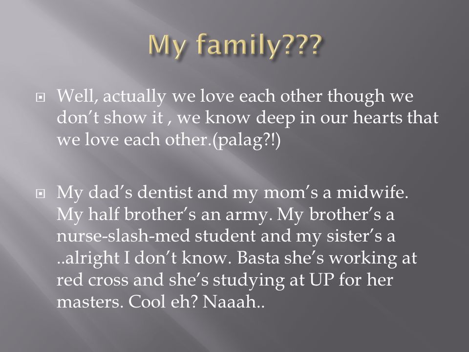  Well, actually we love each other though we don’t show it, we know deep in our hearts that we love each other.(palag !)  My dad’s dentist and my mom’s a midwife.